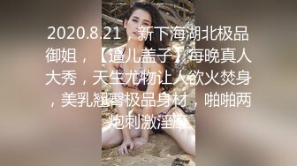 2020.8.21，新下海湖北极品御姐，【逼儿盖子】每晚真人大秀，天生尤物让人欲火焚身，美乳翘臀极品身材，啪啪两炮刺激淫靡