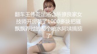 翻车王伟哥足浴会所撩良家女技师开房花了1000多块把骚飘飘弄过的那个喷水阿姨搞掂了