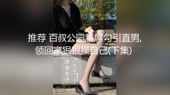 推荐 百叔公园露屌勾引直男,领回家狠狠操自己(下集) 