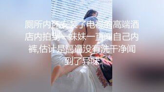 厕所内还安装了电视的高端酒店内拍到一妹妹一直闻自己内裤,估计是逼逼没有洗干净闻到了异味