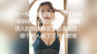 大一校花的淫荡一面，【啊啊啊啊啊】00后小美女，粉嫩诱人的胴体展示，超清画质，哪个男人看了不兴奋都难