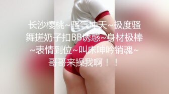 长沙樱桃~骚气冲天~极度骚舞搓奶子扣BB诱惑~身材极棒~表情到位~叫床呻吟销魂~哥哥来操我啊！！