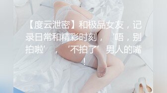 【度云泄密】和极品女友，记录日常和精彩时刻，‘唔，别拍啦’，‘不拍了’男人的嘴 ！