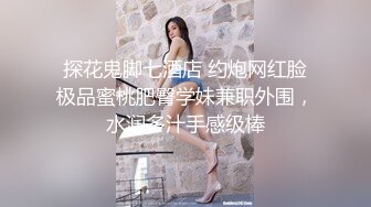 探花鬼脚七酒店 约炮网红脸极品蜜桃肥臀学妹兼职外围，水润多汁手感级棒