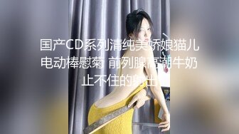 国产CD系列清纯美娇娘猫儿电动棒慰菊 前列腺高潮牛奶止不住的射出