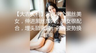 【大吉大利】深夜来个黑丝美女，伸进黑丝揉穴，美女很配合，埋头舔骚逼，各种姿势换着操