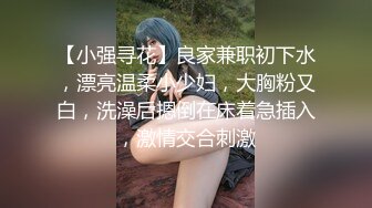 【小强寻花】良家兼职初下水，漂亮温柔小少妇，大胸粉又白，洗澡后摁倒在床着急插入，激情交合刺激