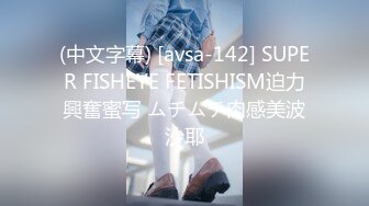 (中文字幕) [avsa-142] SUPER FISHEYE FETISHISM迫力興奮蜜写 ムチムチ肉感美波沙耶