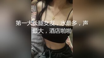 第一大长腿女友，水最多，声最大，酒店啪啪