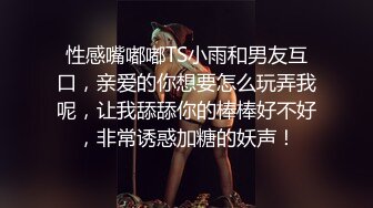 性感嘴嘟嘟TS小雨和男友互口，亲爱的你想要怎么玩弄我呢，让我舔舔你的棒棒好不好，非常诱惑加糖的妖声！