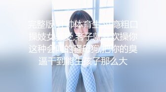 完整版,壮帅体育生,过瘾粗口操妓女骚受,老子就喜欢操你这种会叫的骚母狗,把你的臭逼干到能生孩子那么大