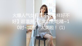 火爆人气女神【不要这样好不好】超漂亮~无套口射吃精~10时~喷血，太美啦！ (1)