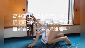 高中表妹、肥水不流外人田，阴毛旺盛的小骚货，先便宜了自家表哥，干得表妹哇哇叫！