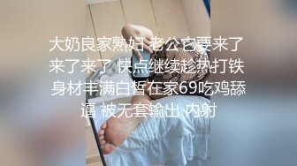 大奶良家熟妇 老公它要来了 来了来了 快点继续趁热打铁 身材丰满白皙在家69吃鸡舔逼 被无套输出 内射