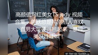 高颜值网红美女TS jody 视频合集，美妖总是特别招人喜欢，直男大屌硬得翘起来，暴躁美妖哇哇叫！