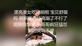 漂亮美女吃鸡啪啪 宝贝舒服吗 啊啊我已经高潮了不行了 皮肤白皙 被小哥哥疯狂猛怼 操的爽叫不停