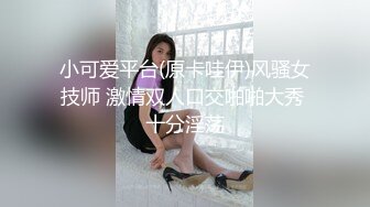 小可爱平台(原卡哇伊)风骚女技师 激情双人口交啪啪大秀 十分淫荡