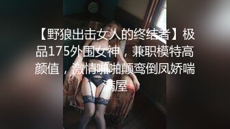 【野狼出击女人的终结者】极品175外围女神，兼职模特高颜值，激情啪啪颠鸾倒凤娇喘满屋