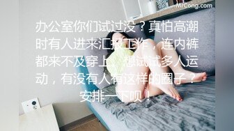 办公室你们试过没？真怕高潮时有人进来汇报工作，连内裤都来不及穿上。想试试多人运动，有没有人有这样的圈子？安排一下呗！