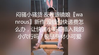 闷骚小骚货 反差眼镜娘〖wanrous〗新作 没钱付快递费怎么办，让快递小哥哥插入我的小穴行吗？极品身材小可爱