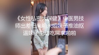 《女性私密大保健》中医男技师出差归来给未婚妹子推油抠逼妹子主动吃屌求啪啪