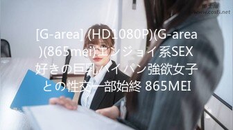 [G-area] (HD1080P)(G-area)(865mei)エンジョイ系SEX好きの巨乳パイパン強欲女子との性交一部始終 865MEI