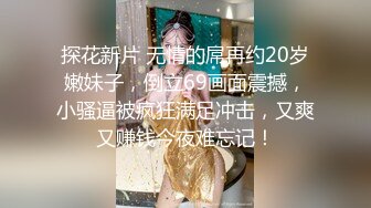 探花新片 无情的屌再约20岁嫩妹子，倒立69画面震撼，小骚逼被疯狂满足冲击，又爽又赚钱今夜难忘记！