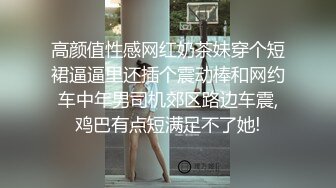 高颜值性感网红奶茶妹穿个短裙逼逼里还插个震动棒和网约车中年男司机郊区路边车震,鸡巴有点短满足不了她!