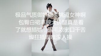 极品气质御姐温柔挑逗女神啊 包臀白裙丰腴大长腿真是看了就想插她，逼毛浓密口干舌燥狂插噗嗤深入操